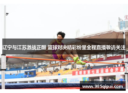 辽宁与江苏激战正酣 篮球对决精彩纷呈全程直播敬请关注